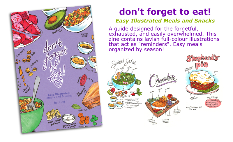 don\'t forget to eat: a guide designed for the forgetful, exhausted or easily overwhelmed. This zine contains lavish full-colour illustrations that act as reminders. Easy meals organized by season!